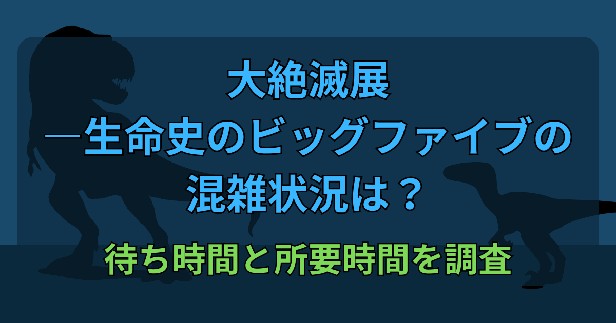 大絶滅展の混雑状況は？待ち時間と所要時間を調査